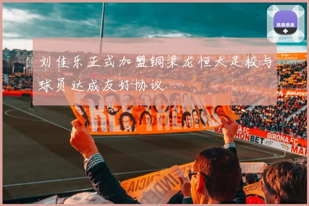 刘佳乐正式加盟铜梁龙恒大足校与球员达成友好协议