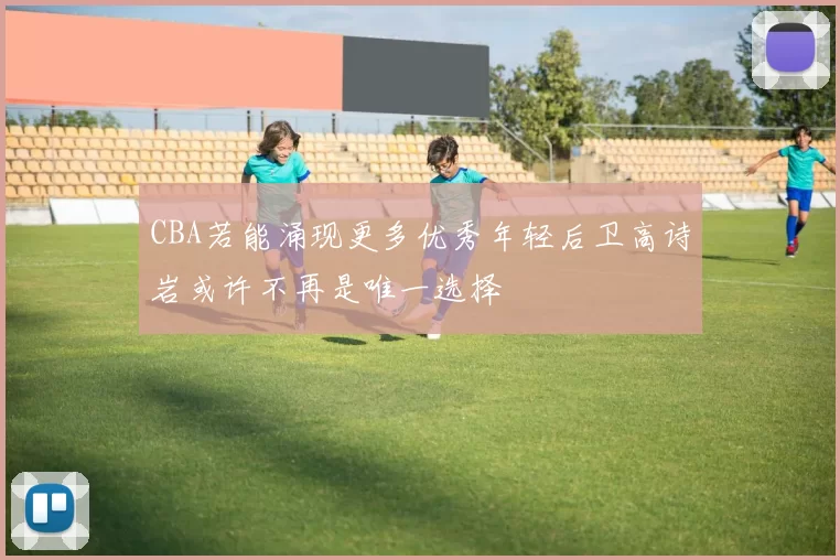 CBA若能涌现更多优秀年轻后卫高诗岩或许不再是唯一选择