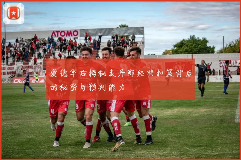 爱德华兹揭秘麦丹那经典扣篮背后的秘密与预判能力