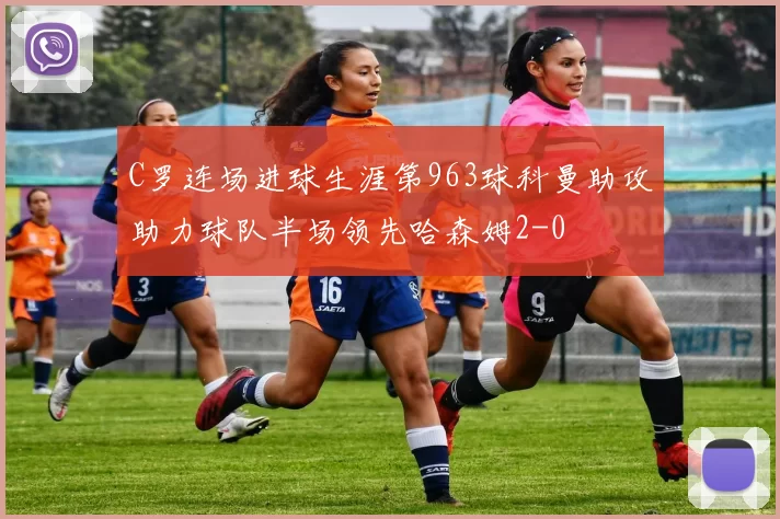 C罗连场进球生涯第963球科曼助攻助力球队半场领先哈森姆2-0