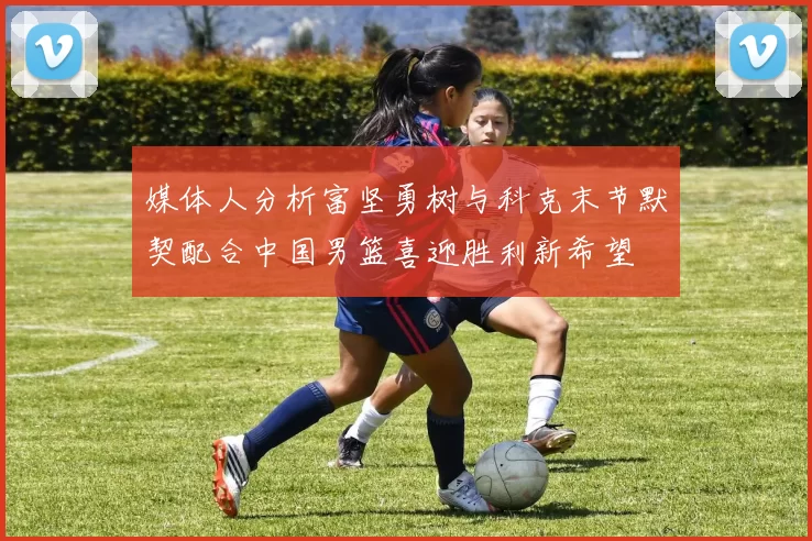 媒体人分析富坚勇树与科克末节默契配合中国男篮喜迎胜利新希望