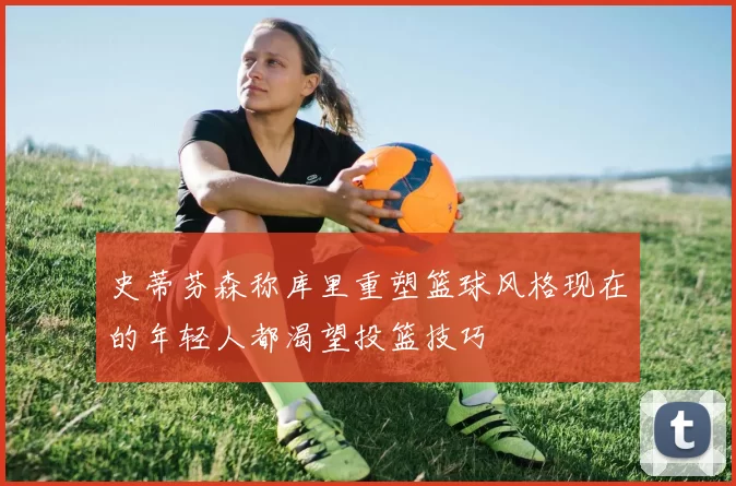 史蒂芬森称库里重塑篮球风格现在的年轻人都渴望投篮技巧