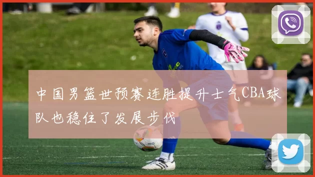 中国男篮世预赛连胜提升士气CBA球队也稳住了发展步伐