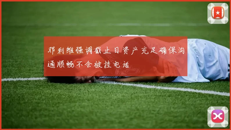 邓利维强调截止日资产充足确保沟通顺畅不会被挂电话