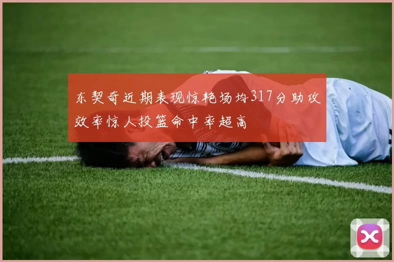 东契奇近期表现惊艳场均317分助攻效率惊人投篮命中率超高