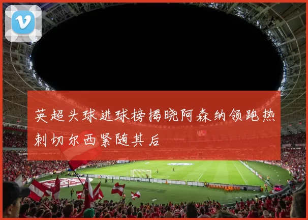 英超头球进球榜揭晓阿森纳领跑热刺切尔西紧随其后