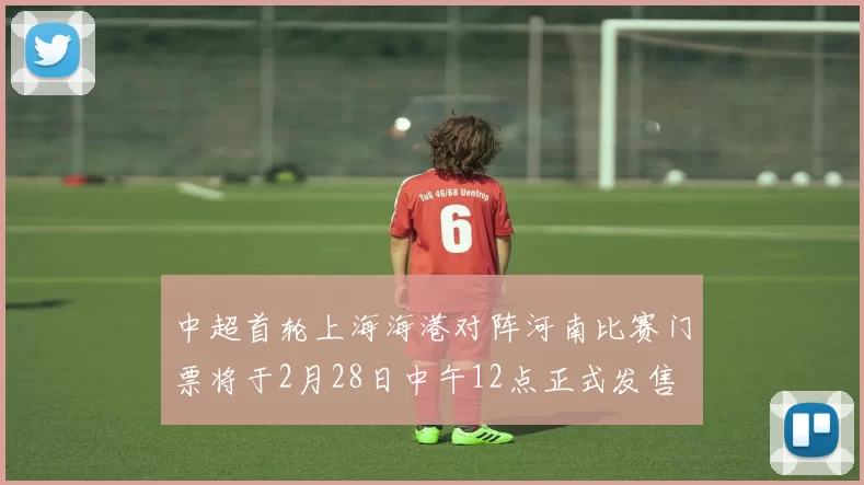 中超首轮上海海港对阵河南比赛门票将于2月28日中午12点正式发售