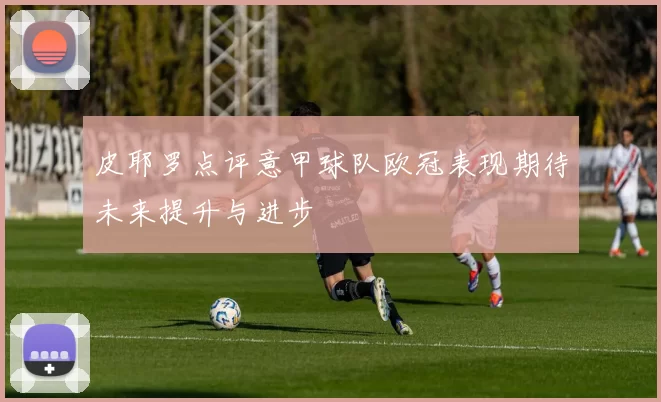 皮耶罗点评意甲球队欧冠表现期待未来提升与进步