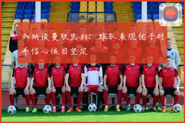加纳谈曼联失利：球队表现优于对手信心依旧坚定