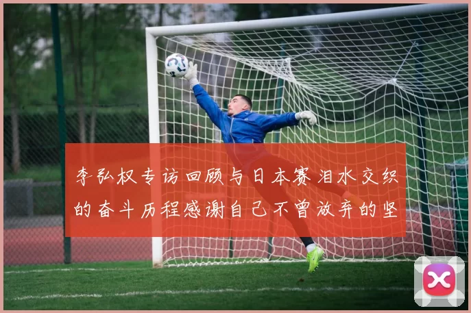 李弘权专访回顾与日本赛泪水交织的奋斗历程感谢自己不曾放弃的坚持