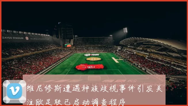 维尼修斯遭遇种族歧视事件引发关注欧足联已启动调查程序