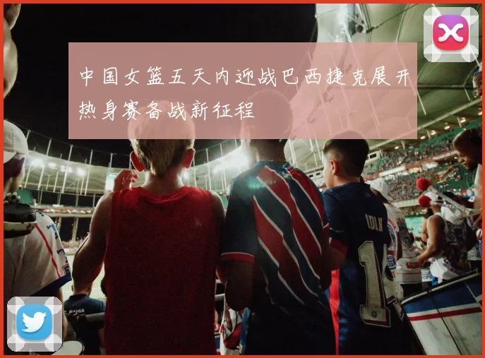 中国女篮五天内迎战巴西捷克展开热身赛备战新征程