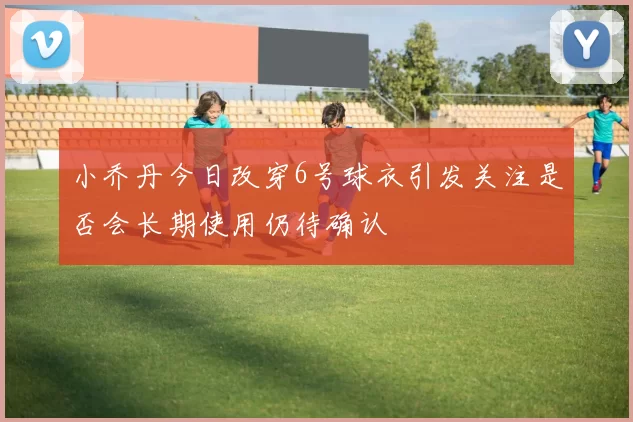 小乔丹今日改穿6号球衣引发关注是否会长期使用仍待确认