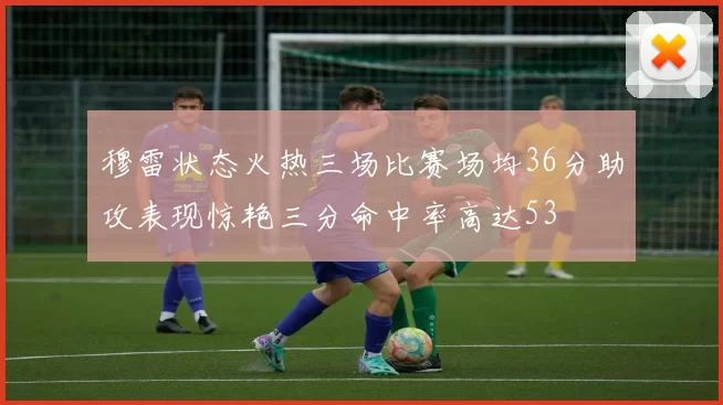 穆雷状态火热三场比赛场均36分助攻表现惊艳三分命中率高达53