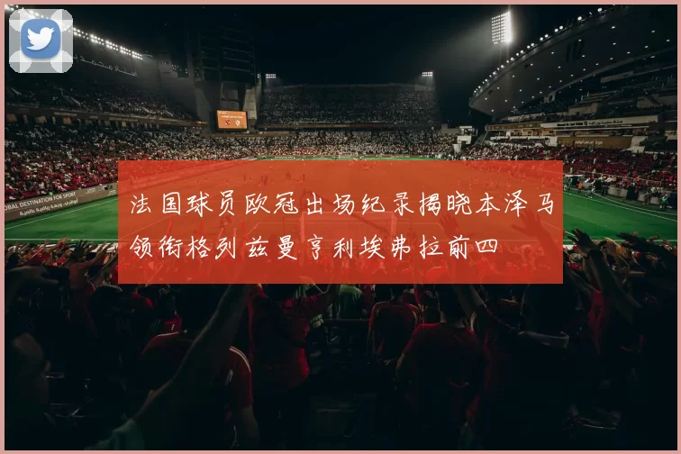 法国球员欧冠出场纪录揭晓本泽马领衔格列兹曼亨利埃弗拉前四