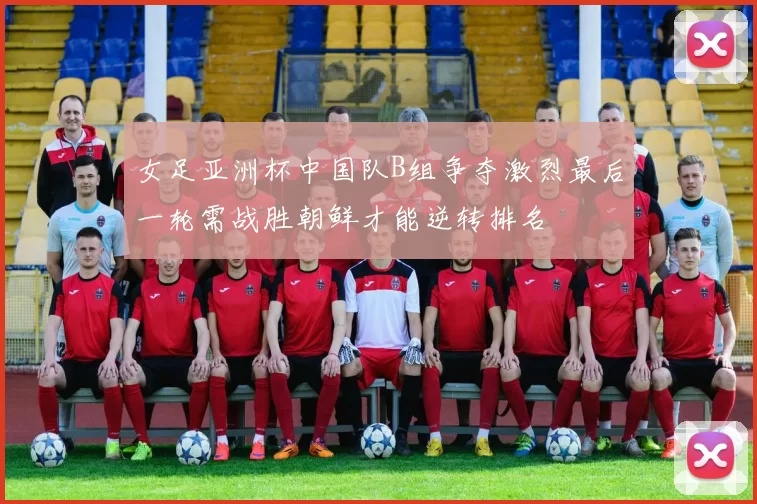 女足亚洲杯中国队B组争夺激烈最后一轮需战胜朝鲜才能逆转排名
