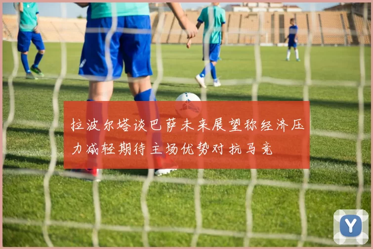 拉波尔塔谈巴萨未来展望称经济压力减轻期待主场优势对抗马竞