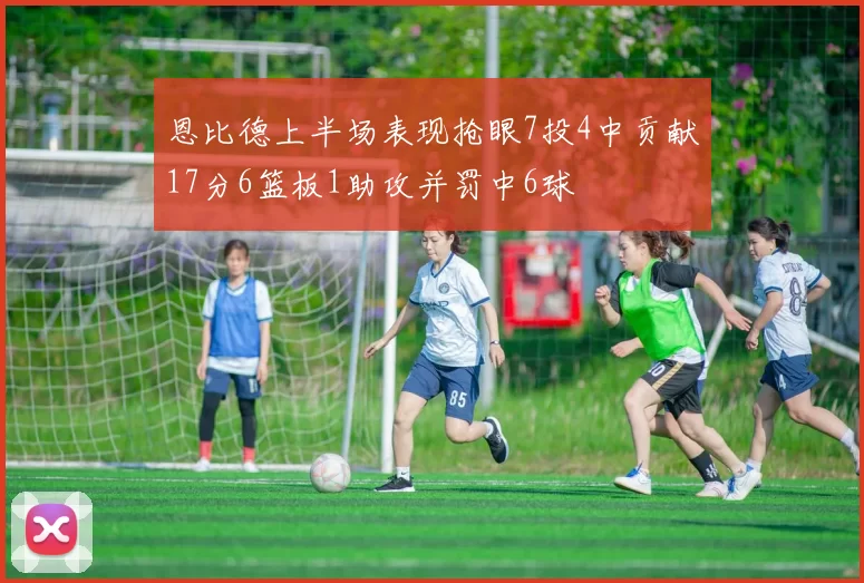 恩比德上半场表现抢眼7投4中贡献17分6篮板1助攻并罚中6球