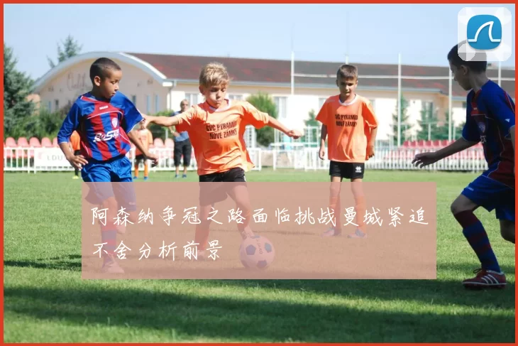 阿森纳争冠之路面临挑战曼城紧追不舍分析前景